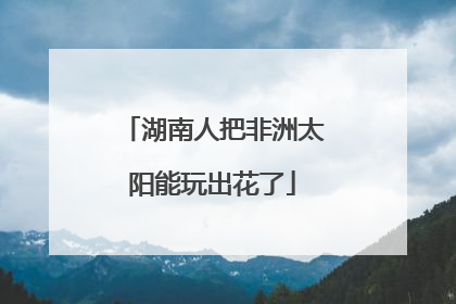 湖南人把非洲太阳能玩出花了